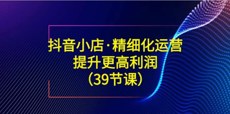 抖音小店·精细化运营：提升·更高利润-大源资源网