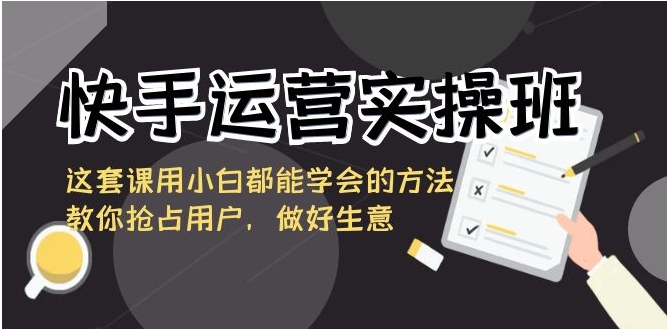 快手运营实操班，这套课用小白都能学会的方法教你抢占用户，做好生意-大源资源网