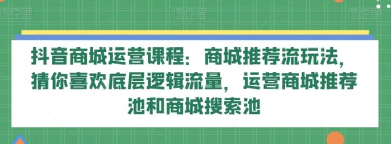 抖音商城运营课程：商城推荐流玩法，猜你喜欢底层逻辑流量，运营商城推荐池和商城搜索池-大源资源网