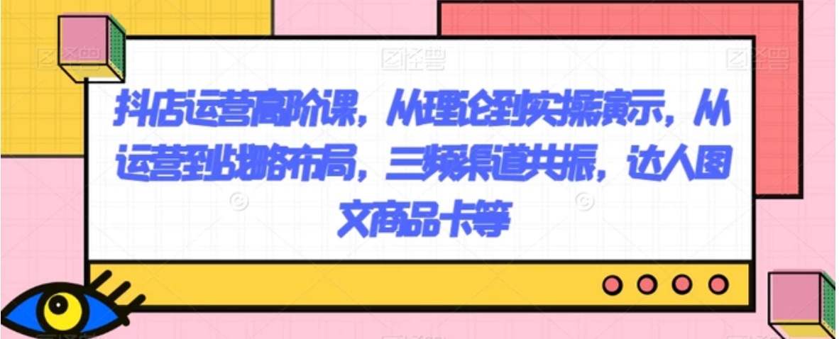 抖店运营高阶课，从理论到实操演示，从运营到战略布局，三频渠道共振，达人图文商品卡等-大源资源网