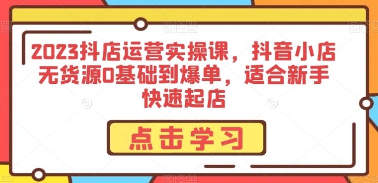 2023抖店运营实操课，抖音小店无货源0基础到爆单，适合新手快速起店-大源资源网