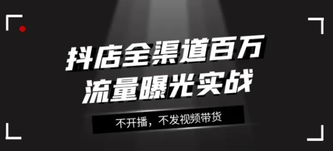 抖店全渠道百万流量曝光实战，不开播，不发视频带货-大源资源网