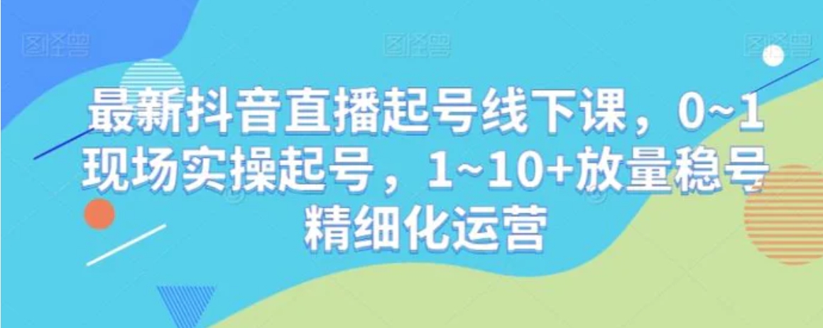 最新抖音直播起号线下课，0~1现场实操起号，1~10+放量稳号精细化运营-大源资源网