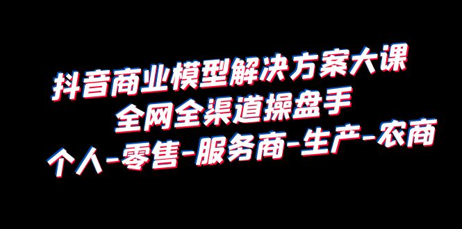 抖音商业 模型解决方案大课 全网全渠道操盘手 个人-零售-服务商-生产-农商-大源资源网