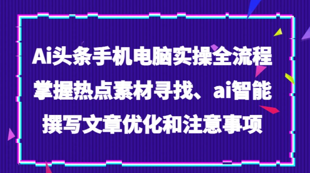 Ai头条手机电脑实操全流程，掌握热点素材寻找、ai智能撰写文章优化和注意事项-大源资源网