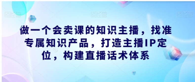 做一个会卖课的知识主播，找准专属知识产品，打造主播IP定位，构建直播话术体系-大源资源网