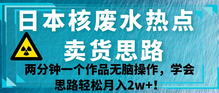 日本核废水热点卖货思路，两分钟一个作品无脑操作，学会思路轻松月入2w+！-大源资源网