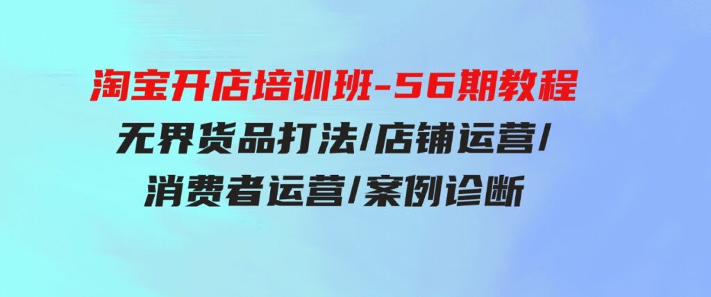 （9605期）淘宝开店培训班-56期教程：无界货品打法/店铺运营/消费者运营/案例诊断-大源资源网