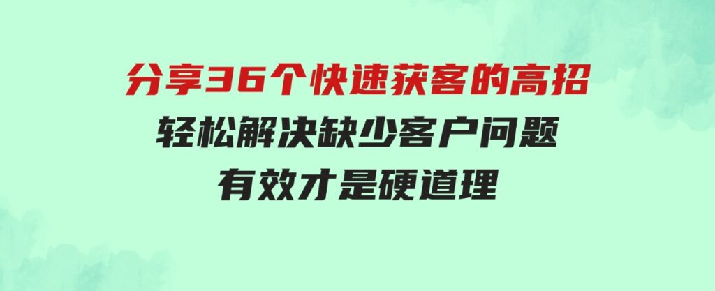 （9644期）分享36个快速获客的高招：轻松解决缺少客户问题，有效才是硬道理-大源资源网