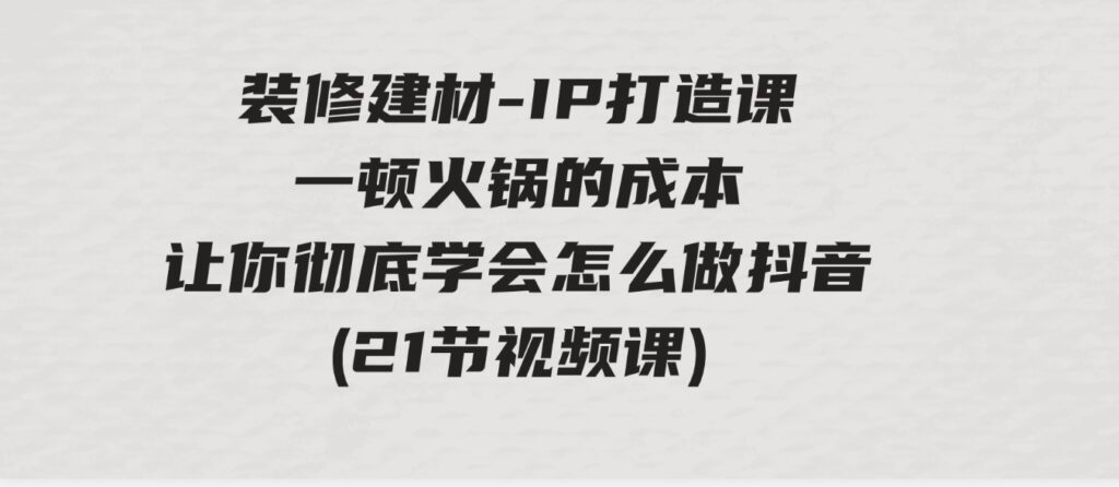 （9663期）装修建材-IP打造课，一顿火锅的成本，让你彻底学会怎么做抖音(21节视频课)-大源资源网