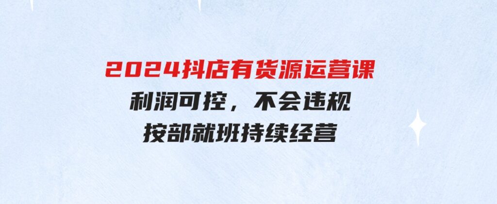 （9702期）2024抖店有货源运营课：全流程可控，利润可控，不会违规，按部就班持续经营-大源资源网