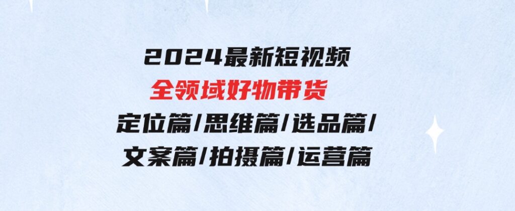 2024最新短视频全领域好物带货 定位篇/思维篇/选品篇/文案篇/拍摄篇/运营篇-大源资源网