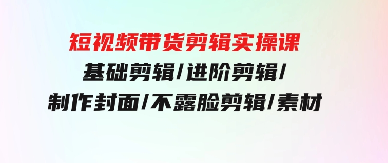 短视频带货剪辑实操课：基础剪辑/进阶剪辑/制作封面/不露脸剪辑/素材/等等-大源资源网