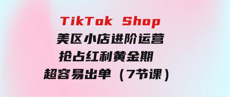 TikTok Shop-美区小店进阶运营，抢占红利黄金期 超容易出单（7节课）-大源资源网