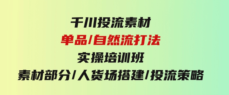 千川投流素材/单品/自然流打法实操培训班，素材部分/人货场搭建/投流策略-大源资源网