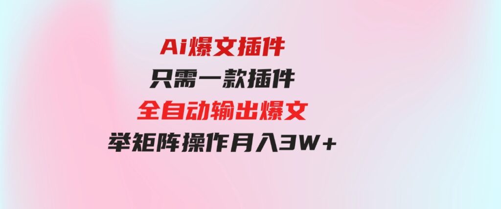 （9725期）Ai爆文插件，只需一款插件全自动输出爆文，举矩阵操作，月入3W+-海南千川网络科技