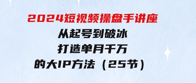 2024短视频操盘手讲座：从起号到破冰，打造单月千万的大IP方法（25节）-大源资源网