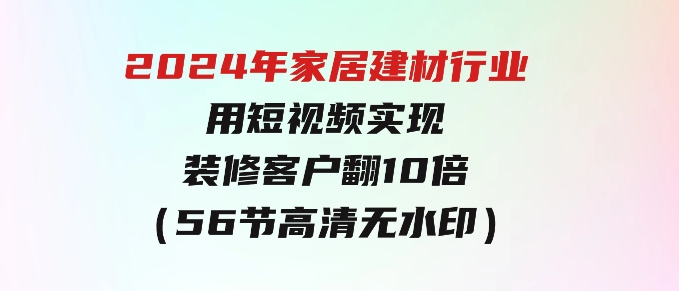 2024年家居建材行业，用短视频实现装修客户翻10倍（56节高清无水印）-大源资源网