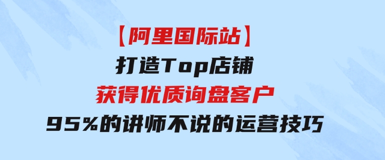 【阿里国际站】打造Top店铺-获得优质询盘客户，95%的讲师不说的运营技巧-海南千川网络科技