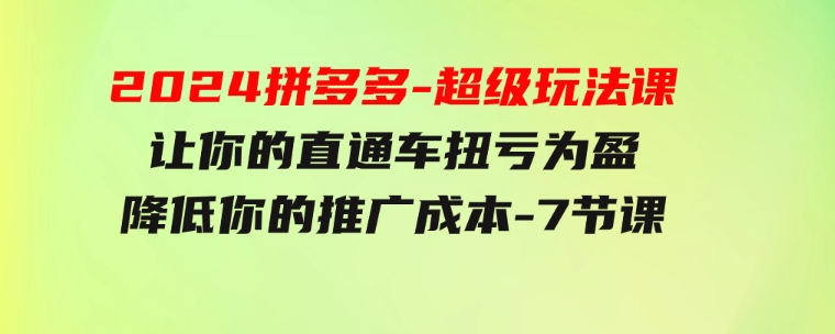 2024拼多多-超级玩法课，让你的直通车扭亏为盈，降低你的推广成本-7节课-大源资源网