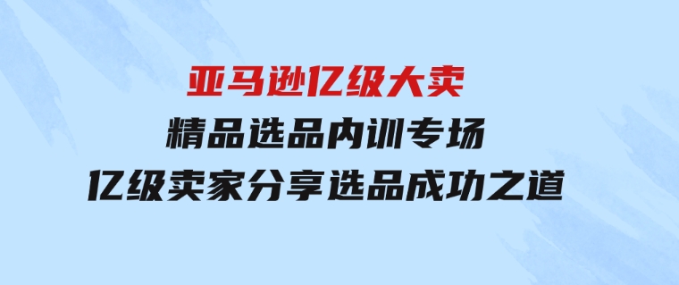 亚马逊亿级大卖-精品选品内训专场，亿级卖家分享选品成功之道-大源资源网