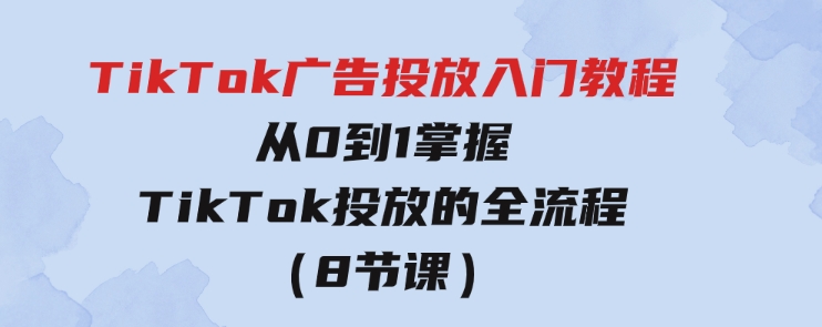 TikTok广告投放入门教程，从0到1掌握TikTok投放的全流程（8节课）-大源资源网