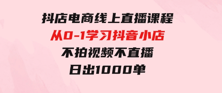 抖店电商线上直播课程：从0-1学习抖音小店，不拍视频不直播 日出1000单-大源资源网