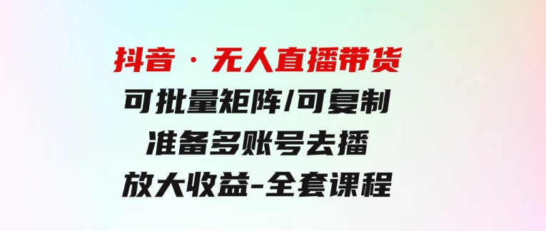 抖音·无人直播带货 可批量矩阵/可复制/准备多账号去播/放大收益-全套课程-大源资源网