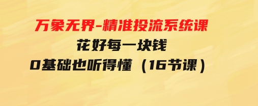 万象无界-精准投流系统课：花好 每一块钱，0基础也听得懂（16节课）-大源资源网