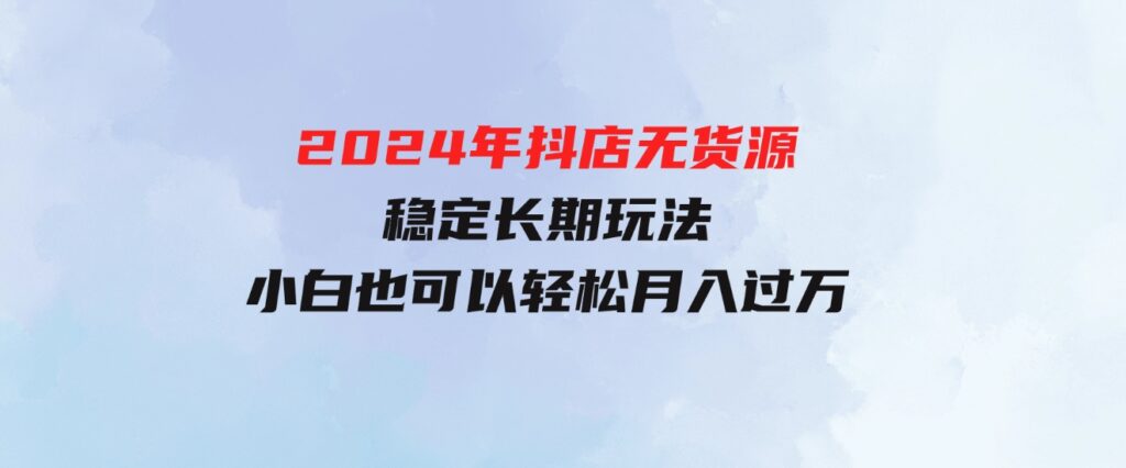 （9752期）2024年抖店无货源稳定长期玩法， 小白也可以轻松月入过万-大源资源网