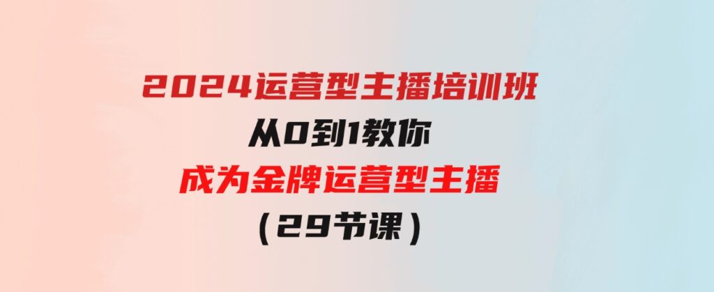 （9772期）2024运营型主播培训班：从0到1教你成为金牌运营型主播（29节课）-大源资源网