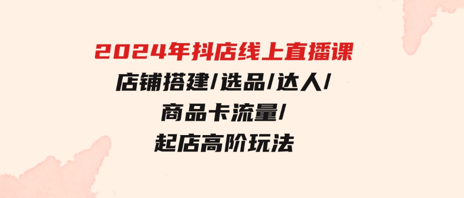 （9812期）2024年抖店线上直播课，店铺搭建/选品/达人/商品卡流量/起店高阶玩法-大源资源网