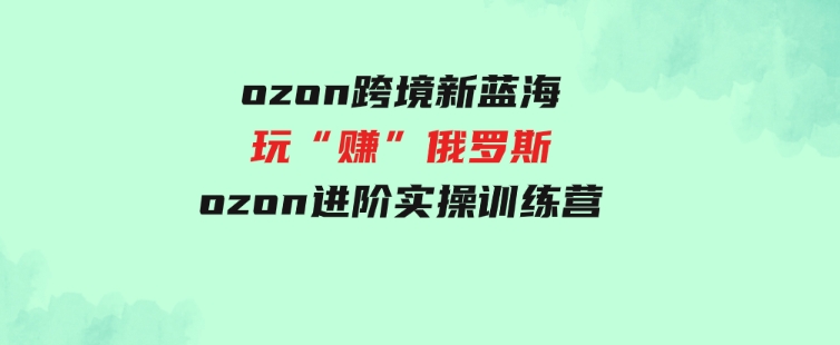 （9800期）ozon跨境新蓝海玩“赚”俄罗斯，ozon进阶实操训练营-大源资源网