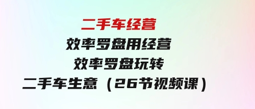 二手车经营·效率罗盘，用经营 效率罗盘玩转二手车生意（26节视频课）-大源资源网