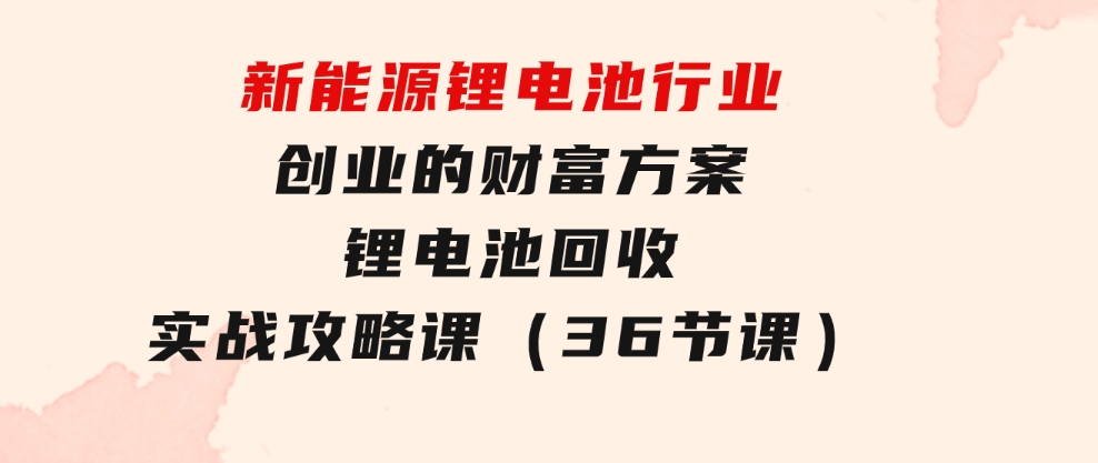 新能源 锂电池行业创业的财富方案，锂电池回收实战攻略课（36节课）-大源资源网