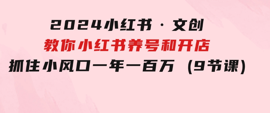 2024小红书·文创：教你小红书养号和开店、抓住小风口 一年一百万 (9节课)-大源资源网