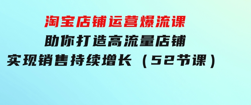 淘宝店铺运营爆流课：助你打造高流量店铺，实现销售持续增长（52节课）-大源资源网