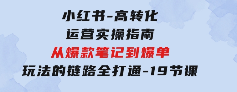 小红书-高转化运营 实操指南，从爆款笔记到爆单玩法的链路全打通-19节课-大源资源网