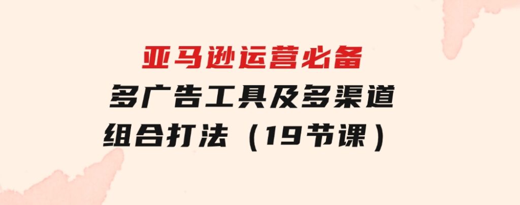 亚马逊 运营必备，多广告 工具及多渠道组合打法（19节课）-大源资源网