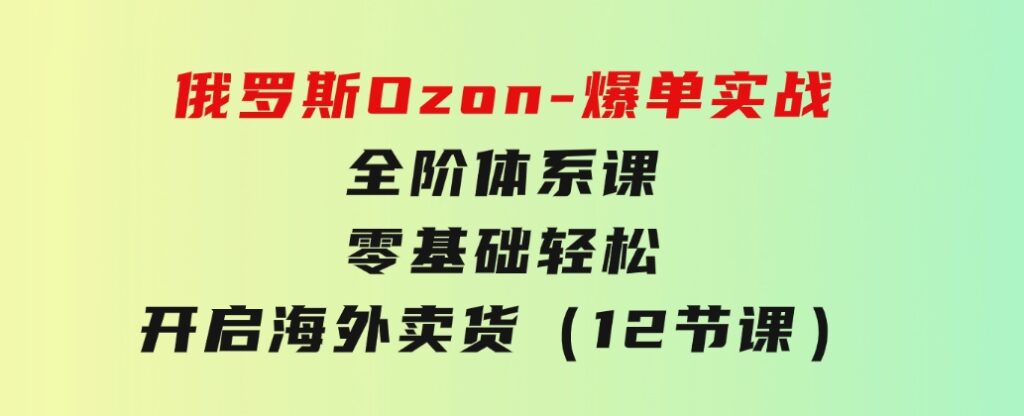 俄罗斯 Ozon-爆单实战全阶体系课，零基础轻松开启海外卖货（12节课）-大源资源网