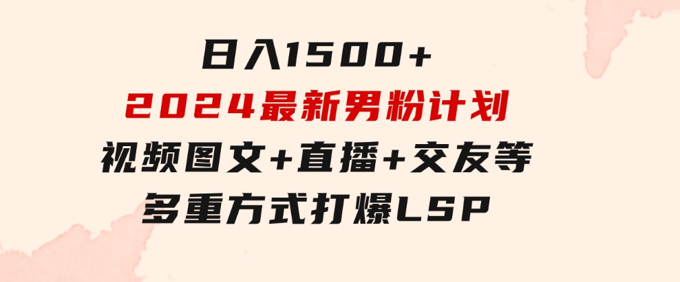 日入1500+，2024最新男粉计划，视频图文+直播+交友等多重方式打爆LSP…-大源资源网