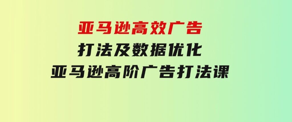 亚马逊高效广告打法及数据优化，亚马逊高阶广告打法课-大源资源网