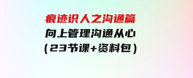 痕迹 识人之沟通篇，向上管理，沟通从心（23节课+资料包）-大源资源网