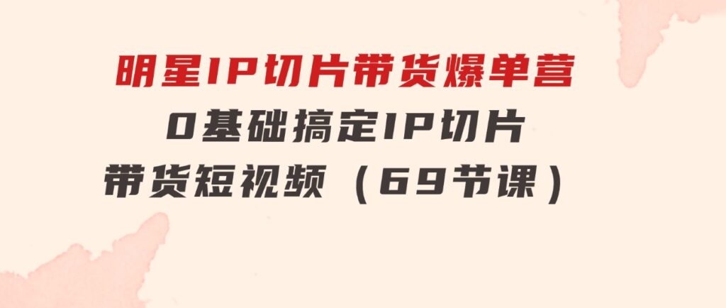 明星IP切片带货爆单营，0基础搞定IP切片带货短视频（69节课）-大源资源网