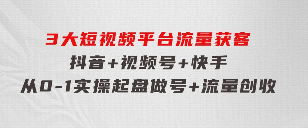 3大短视频平台流量获客，抖音+视频号+快手，从0-1实操起盘做号+流量创收-大源资源网