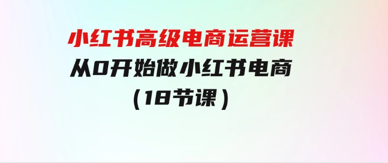 小红书高级电商运营课，从0开始做小红书电商（18节课）-大源资源网