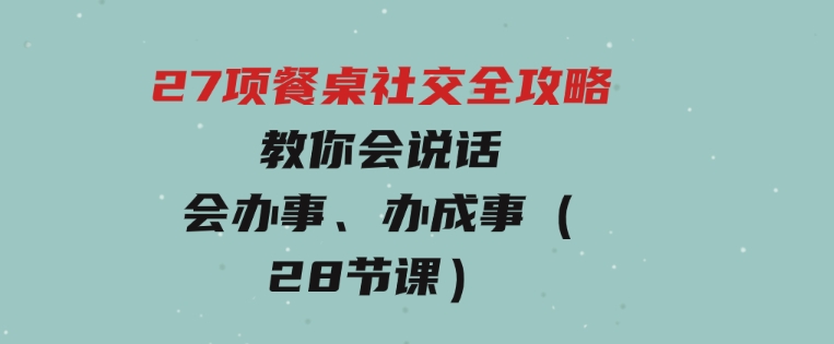 27项 餐桌社交全攻略：教你会说话、会办事、办成事（28节课）-大源资源网