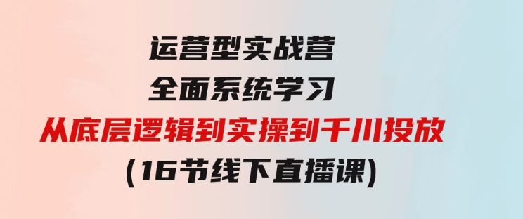 运营型实战营 全面系统学习-从底层逻辑到实操到千川投放（16节线下直播课)-大源资源网