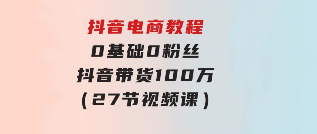 抖音电商教程：0基础，0粉丝，抖音带货100万（27节视频课）-大源资源网