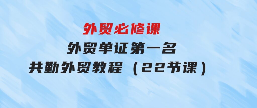 外贸 必修课-外贸单证第一名-共勤外贸教程（22节课）-大源资源网